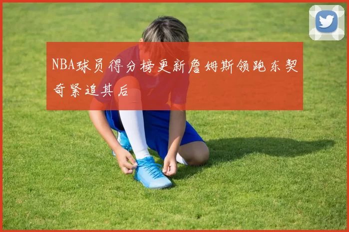 NBA球员得分榜更新詹姆斯领跑东契奇紧追其后
