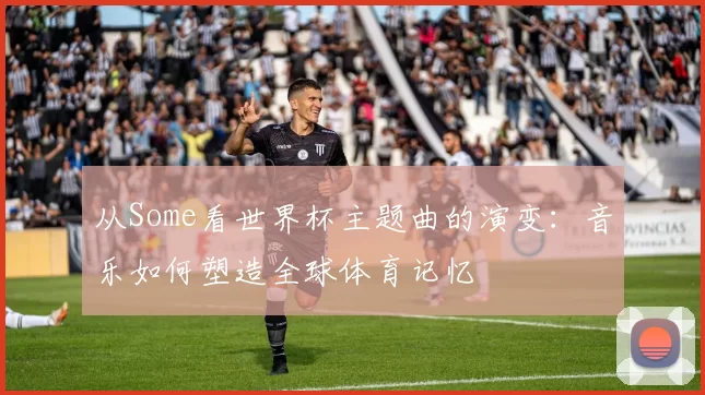 从Some看世界杯主题曲的演变:音乐如何塑造全球体育记忆