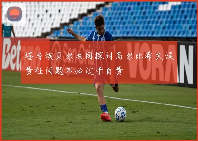 塔与埃贝尔共同探讨乌尔比希失误责任问题不必过于自责