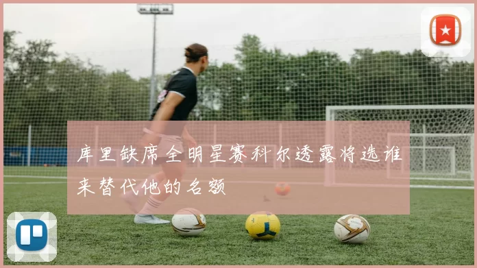 库里缺席全明星赛科尔透露将选谁来替代他的名额