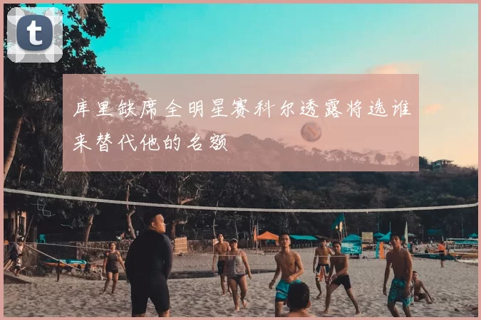 库里缺席全明星赛科尔透露将选谁来替代他的名额