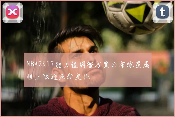 NBA2K17能力值调整方案公布球星属性上限迎来新变化