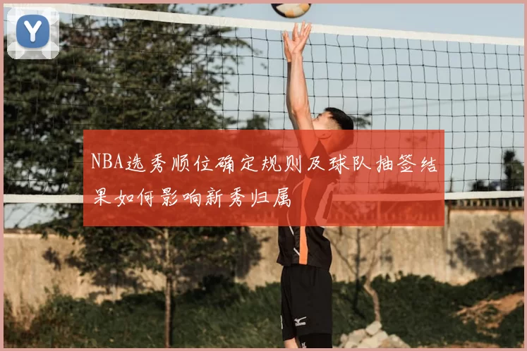 NBA选秀顺位确定规则及球队抽签结果如何影响新秀归属