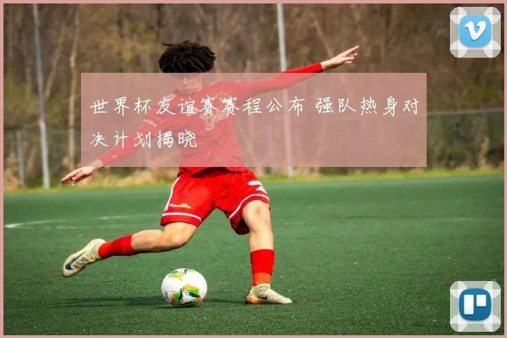 世界杯友谊赛赛程公布 强队热身对决计划揭晓