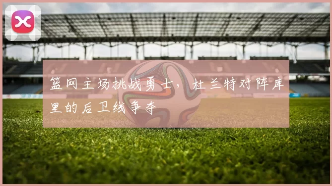 篮网主场挑战勇士,杜兰特对阵库里的后卫线争夺