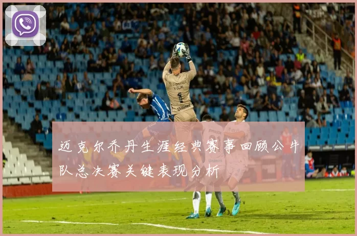 迈克尔乔丹生涯经典赛事回顾公牛队总决赛关键表现分析