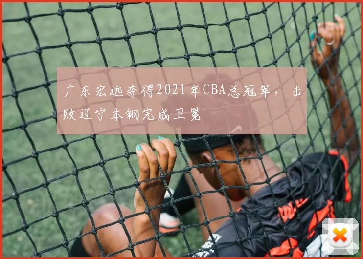 广东宏远夺得2021年CBA总冠军,击败辽宁本钢完成卫冕
