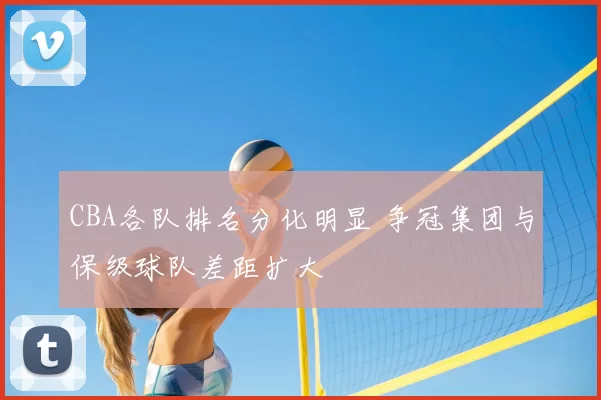 CBA各队排名分化明显 争冠集团与保级球队差距扩大